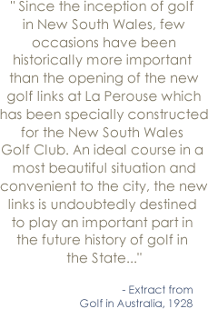 Since the inception of golf in New South Wales, few occasions have been historically more important than the opening of the new golf links at La Perouse which has been specially constructed for the New South Wales Golf Club. An ideal course in a most beautiful situation and convenient to the city, the new links is undoubtedly destined to play an important part in the future history of golf in the State... - Extract from Golf in Australia, 1928